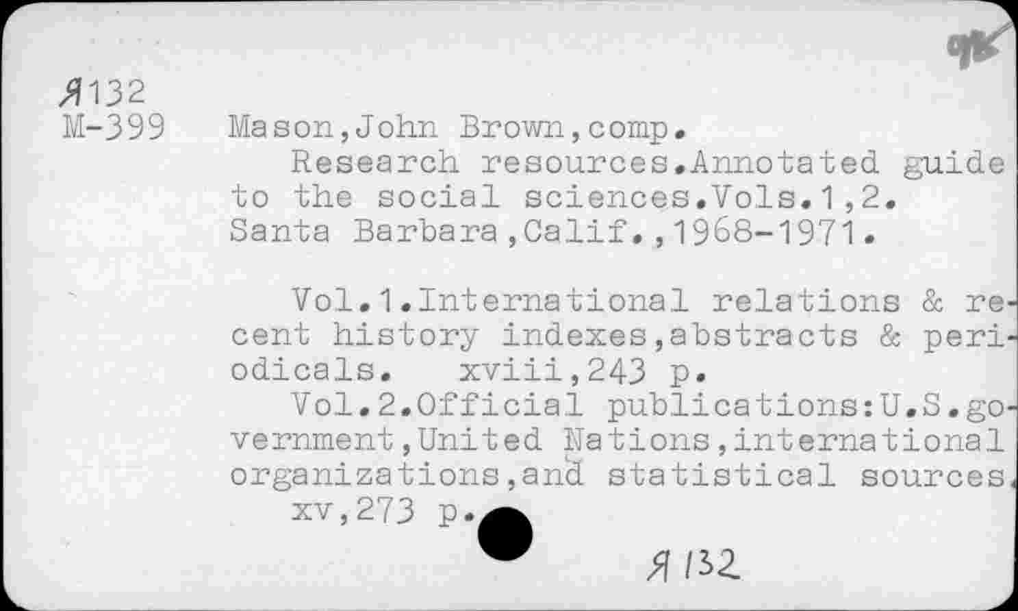 ﻿>7132
M-399
Mason,John Brown,comp.
Research resources.Annotated, guide to the social sciences.Vols.1,2. Santa Barbara,Calif.,1968-1971.
Vol.1.International relations & re cent history indexes,abstracts & peri odicals. xviii,243 p.
Vol.2.Official publications:U.S.go vernment,United Rations,international organizations,and statistical sources
xv,273 p.^
X HZ